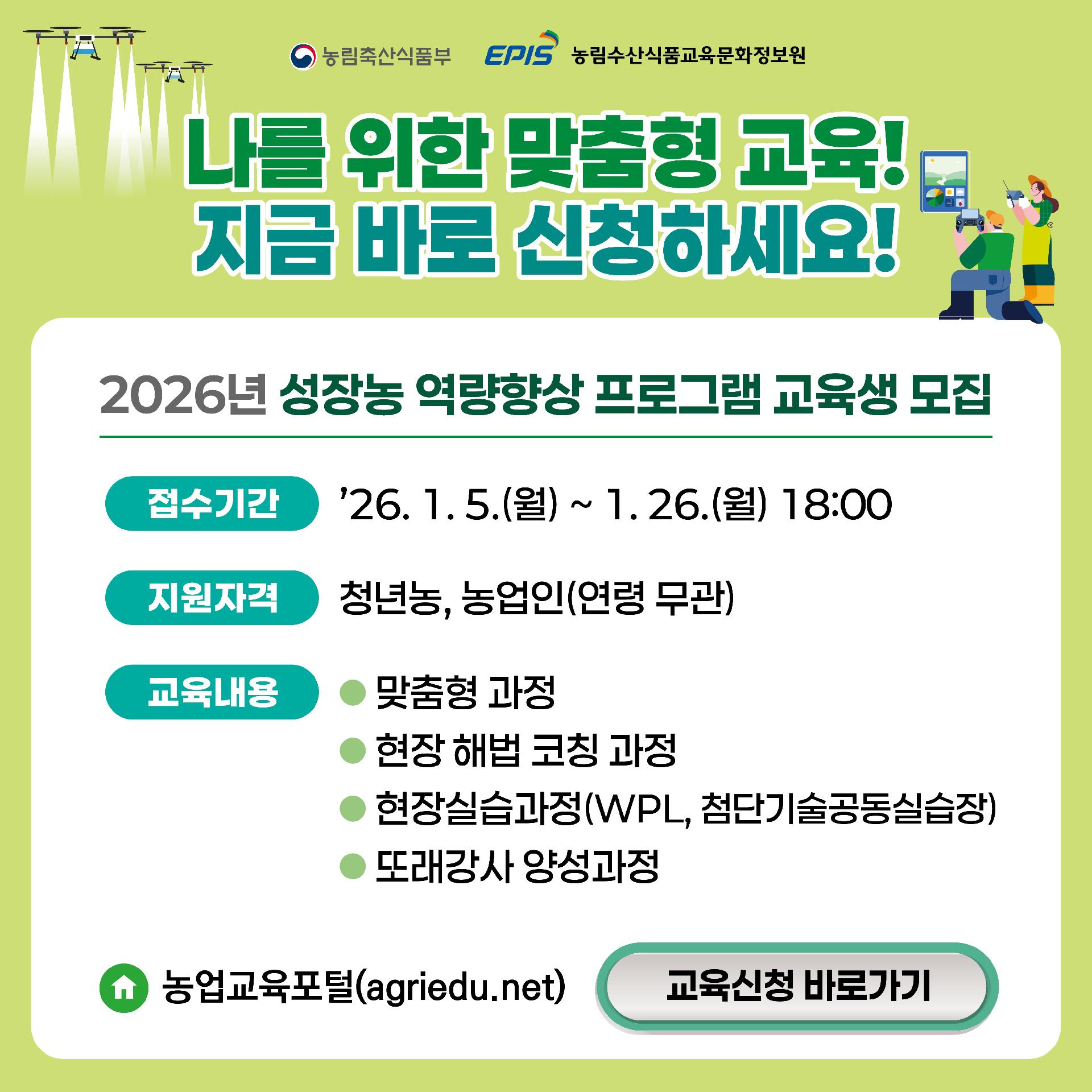 농림축산식품부 EPIS 농림수산식품교육문화정보원  나를 위한 맞춤형 교육! 지금 바로 신청하세요!  2026년 성장농 역량향상 프로그램 교육생 모집  접수기간 26. 1. 5.월 ~ 1. 26.월 18:00  지원자격 청년농, 농업인 연령 무관  교육내용 맞춤형 과정 현장 해법 코칭 과정 현장실습과정 WPL, 첨단기술공동실습장 또래강사 양성과정  농업교육포털 agriedu.net 교육신청 바로가기