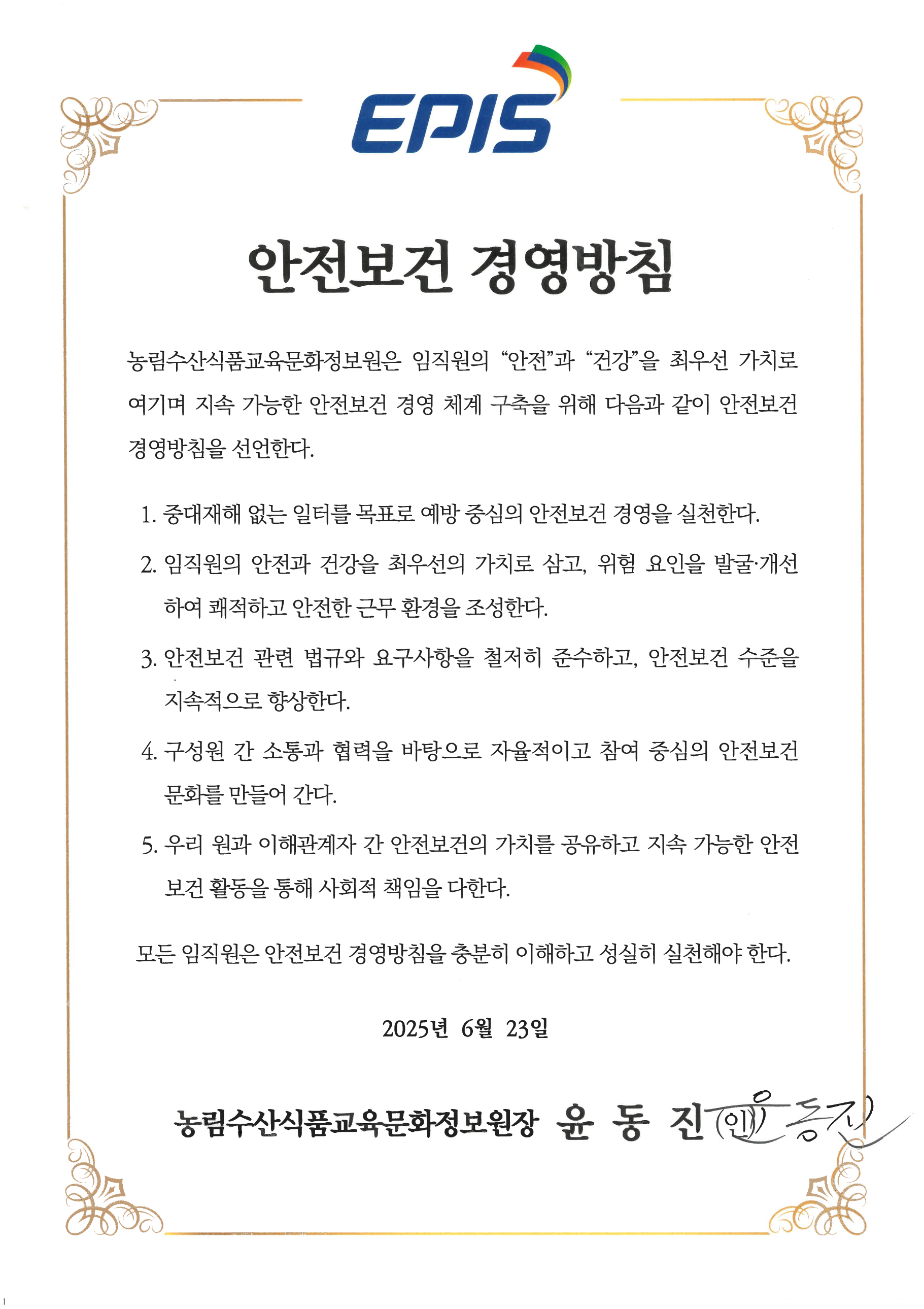 안전보건 경영방침: 농림수산식품교육문화정보원은 임직원의 안전과 건강을 최우선 가치로 여기며 지속 가능한 안전보건 경영 체계 구축을 위해 다음과 같이 안전보건 경영방침을 선언한다. 1. 중대재해 없는 일터를 목표로 예방 중심의 안전보건 경영을 실천한다. 2. 임직원의 안전과 건강을 최우선의 가치로 삼고, 위험 요인을 발굴·개선하여 쾌적하고 안전한 근무 환경을 조성한다. 3. 안전보건 관련 법규와 요구사항을 철저히 준수하고, 안전보건 수준을 지속적으로 향상한다. 4. 구성원 간 소통과 협력을 바탕으로 자율적이고 참여 중심의 안전보건 문화를 만들어 간다. 5. 우리 원과 이해관계자 간 안전보건의 가치를 공유하고 지속 가능한 안전보건 활동을 통해 사회적 책임을 다한다. 모든 임직원은 안전보건 경영방침을 충분히 이해하고 성실히 실천해야 한다. 2025년 6월 23일. 농림수산식품교육문화정보원장 윤동진