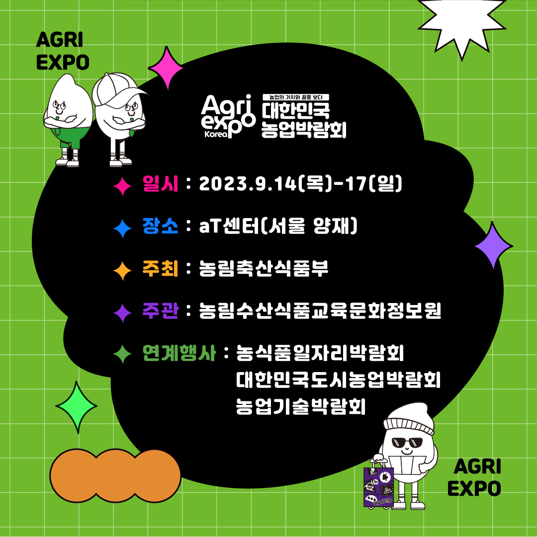 AGRI EXPO Agri expo Korea 농업의 가치와 꿈을 보다 대한민국 농업박람회 일시: 2023.9.14(목)-17(일) 장소: aT센터(서울 양재) 주최: 농림축산식품부 주관: 농림수산식품교육문화정보원 연계행사: 농식품일자리박람회 대한민국도시농업박람회 농업기술박람회 AGRI EXPO