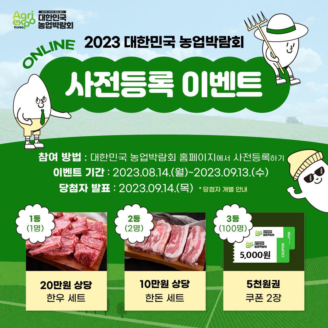 Agri expo Korea 농업의 가치와 꿈을 보다 대한민국 농업박람회 2023 대한민국 농업박람회 ONLINE 사전등록 이벤트 참여 방법: 대한민국 농업박람회 홈페이지에서 사전등록하기 이벤트 기간: 2023.08.14.(월)~2023.09.13.(수) 당첨자 발표: 2023.09.14.(목)*당첨자 개별 안내 1등(1명) 20만원 상당 한우 세트 2등(2명) 10만원 상당 한돈 세트 3등(100명) 5천원권 쿠폰 2장