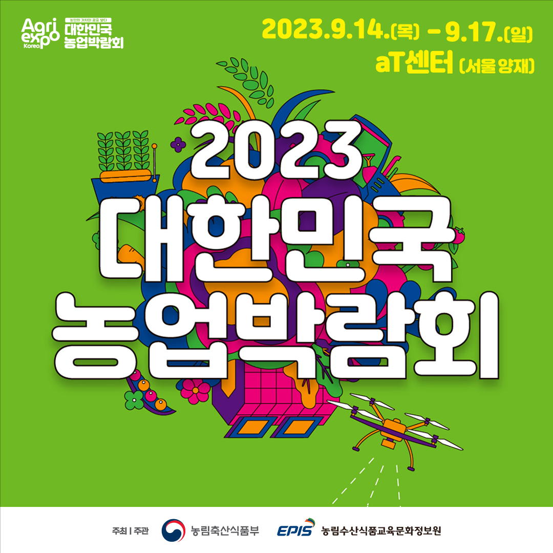 Agri expo Korea 농업의 가치와 꿈을 보다 대한민국 농업박람회 2023.9.14.(목)-9.17.(일) 2023 대한민국 농업박람회 주최/주관 농림축산식품부 EPIS 농림수산식품교육문화정보원