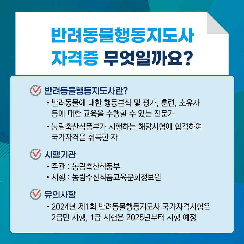 반려동물행동지도사 자격증 무엇일까요? 반려동물행동지도사란? 반려동물에 대한 행동분석 및 평가, 훈련, 소유자 등에 대한 교육을 수행할 수 있는 전문가, 농림축산식품부가 시행하는 해당시험에 합격하여 국가자격을 취득한 자 / 시행기관 주관: 농림축산식품부, 시행: 농림수산식품교육문화정보원 / 유의사항 2024년 제1회 반려동물행동지도사 국가자격시험은 2급만 시행, 1급 시험은 2025년부터 시행 예정